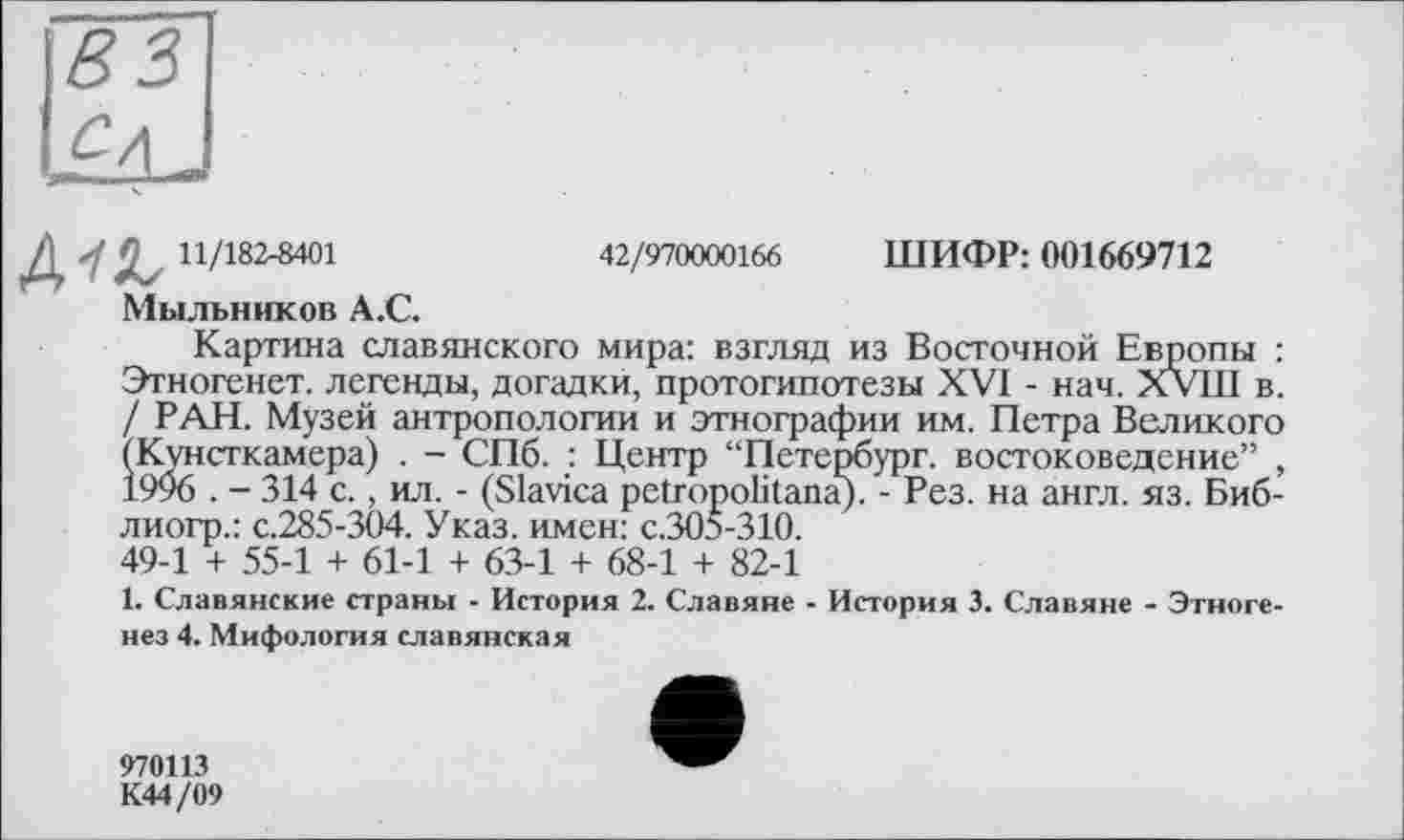 ﻿4-а 11/182-8401
Мыльников A.C.
42/970000166 ШИФР: 001669712
Картина славянского мира: взгляд из Восточной Европы : Этногенет. легенды, догадки, протогипотезы XVI - нач. XVIII в. / РАН. Музей антропологии и этнографии им. Петра Великого (Кунсткамера) . - СПб. : Центр “Петербург, востоковедение” , 1996 . - 314 с., ил. - (Slavica petropolitana). - Рез. на англ. яз. Биб-лиогр.: с.285-304. Указ, имен: с.305-310. 49-1 + 55-1 + 61-1 + 63-1 + 68-1 + 82-1
1. Славянские страны - История 2. Славяне - История 3. Славяне - Этногенез 4. Мифология славянская
970113
К44/09